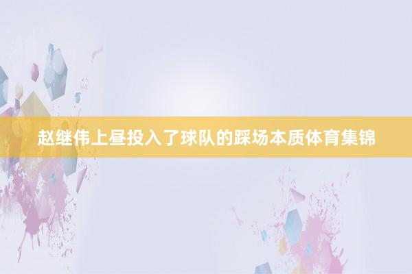 赵继伟上昼投入了球队的踩场本质体育集锦