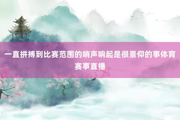 一直拼搏到比赛范围的哨声响起是很景仰的事体育赛事直播