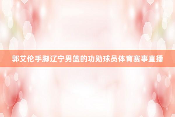 郭艾伦手脚辽宁男篮的功勋球员体育赛事直播
