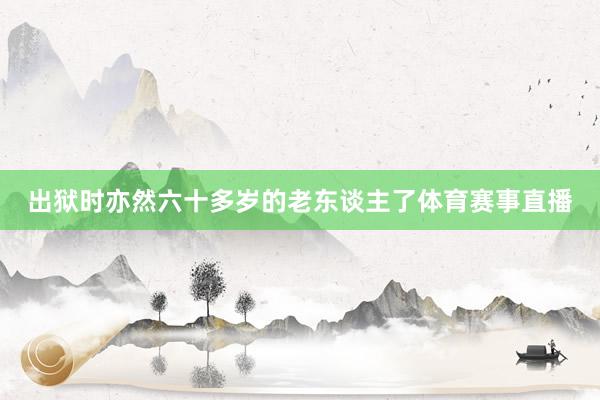 出狱时亦然六十多岁的老东谈主了体育赛事直播