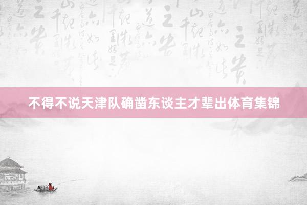 不得不说天津队确凿东谈主才辈出体育集锦