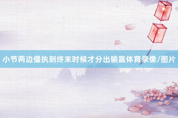小节两边僵执到终末时候才分出输赢体育录像/图片