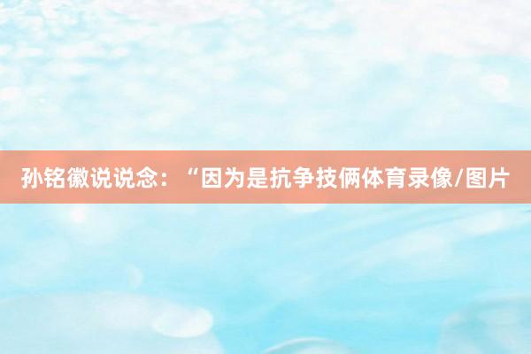 孙铭徽说说念：“因为是抗争技俩体育录像/图片