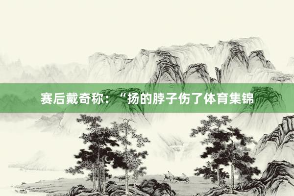 赛后戴奇称：“扬的脖子伤了体育集锦