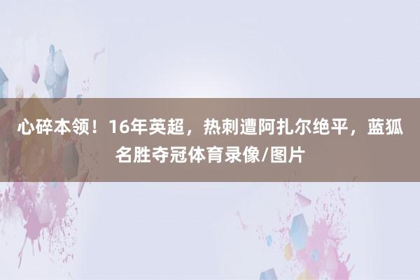 心碎本领！16年英超，热刺遭阿扎尔绝平，蓝狐名胜夺冠体育录像/图片