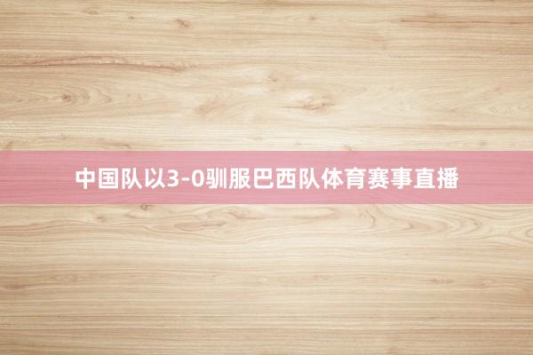 中国队以3-0驯服巴西队体育赛事直播