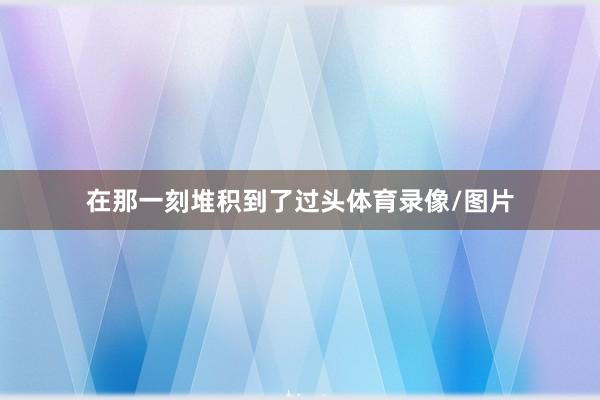 在那一刻堆积到了过头体育录像/图片