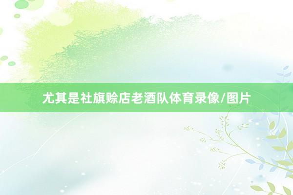 尤其是社旗赊店老酒队体育录像/图片