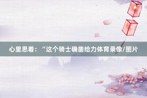 心里思着：“这个骑士确凿给力体育录像/图片