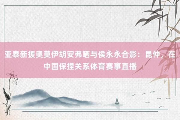 亚泰新援奥莫伊胡安弗晒与侯永永合影：昆仲，在中国保捏关系体育赛事直播