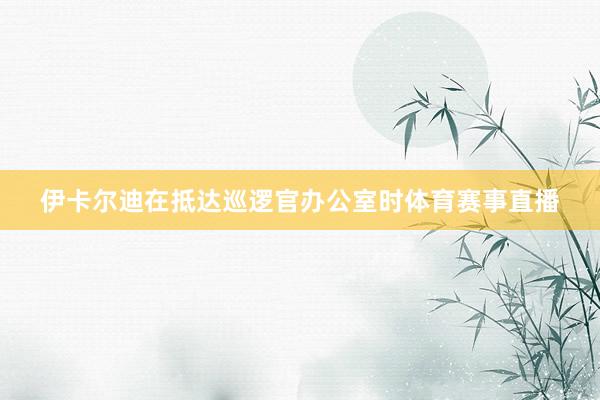 伊卡尔迪在抵达巡逻官办公室时体育赛事直播