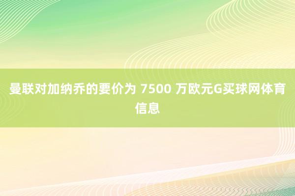 曼联对加纳乔的要价为 7500 万欧元G买球网体育信息