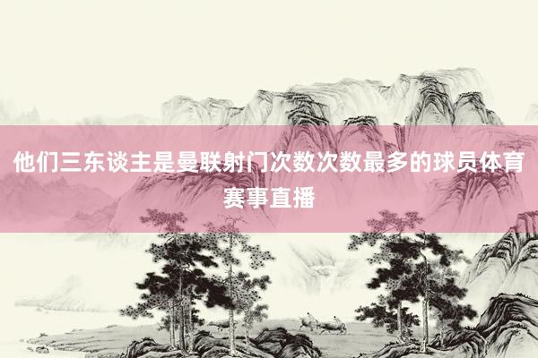 他们三东谈主是曼联射门次数次数最多的球员体育赛事直播